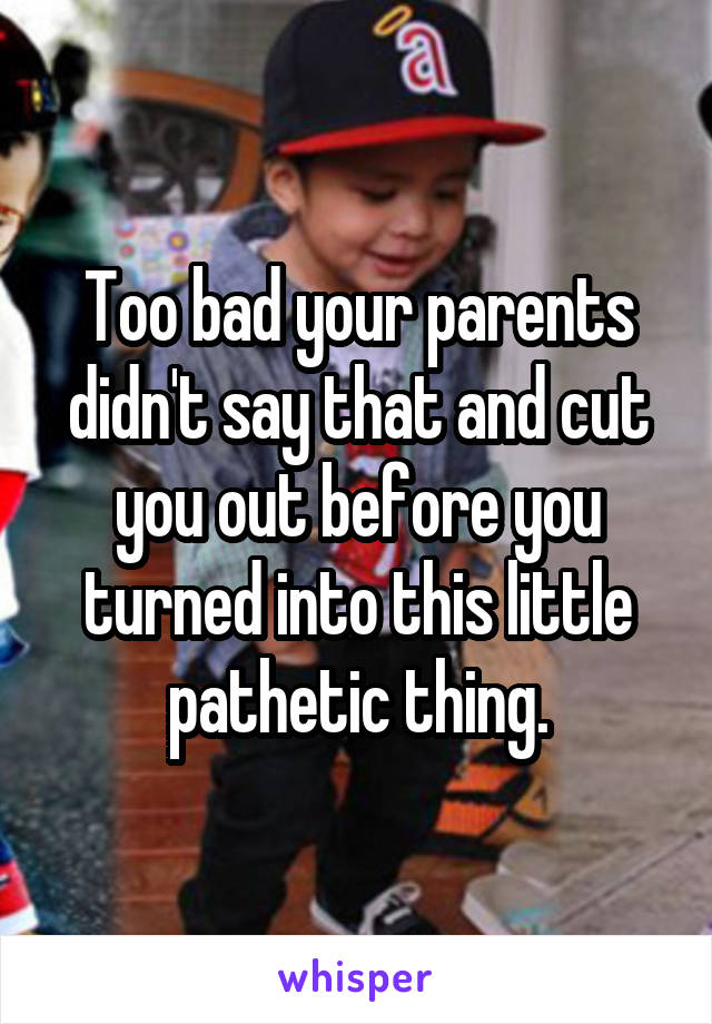 Too bad your parents didn't say that and cut you out before you turned into this little pathetic thing.