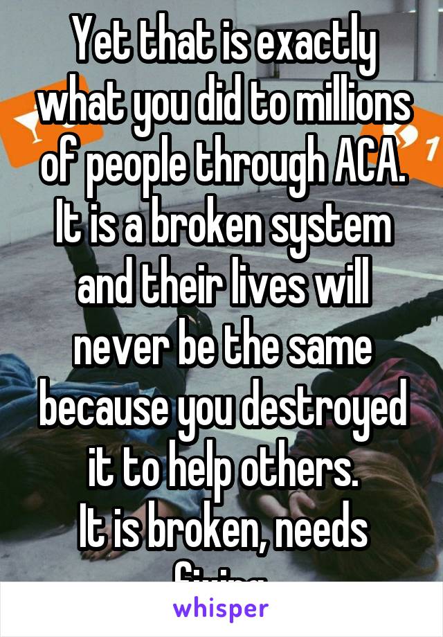 Yet that is exactly what you did to millions of people through ACA.
It is a broken system and their lives will never be the same because you destroyed it to help others.
It is broken, needs fixing.