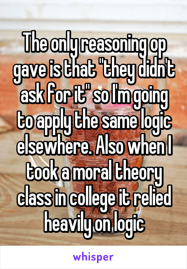 The only reasoning op gave is that "they didn't ask for it" so I'm going to apply the same logic elsewhere. Also when I took a moral theory class in college it relied heavily on logic