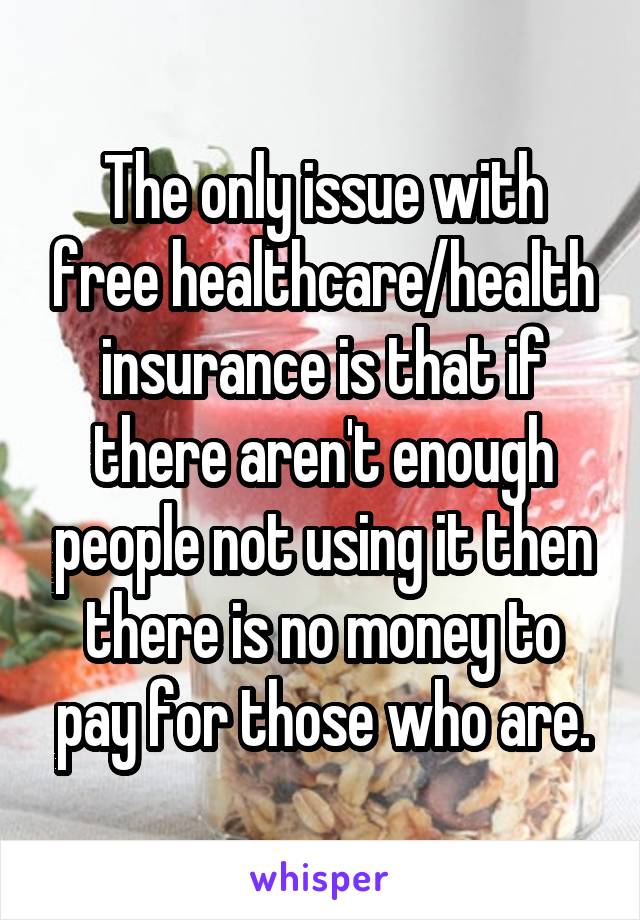 The only issue with free healthcare/health insurance is that if there aren't enough people not using it then there is no money to pay for those who are.