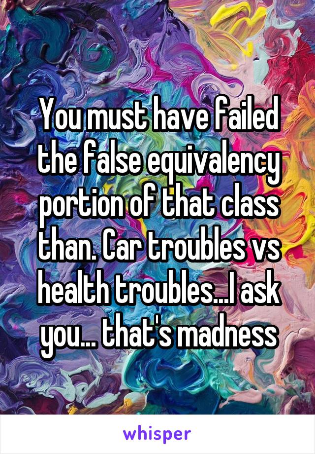 You must have failed the false equivalency portion of that class than. Car troubles vs health troubles...I ask you... that's madness