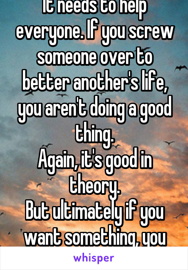 It needs to help everyone. If you screw someone over to better another's life, you aren't doing a good thing.
Again, it's good in theory.
But ultimately if you want something, you should work for it.