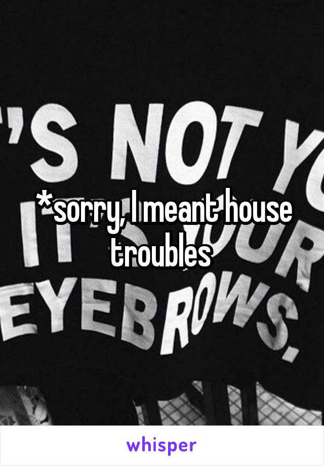 *sorry, I meant house troubles 