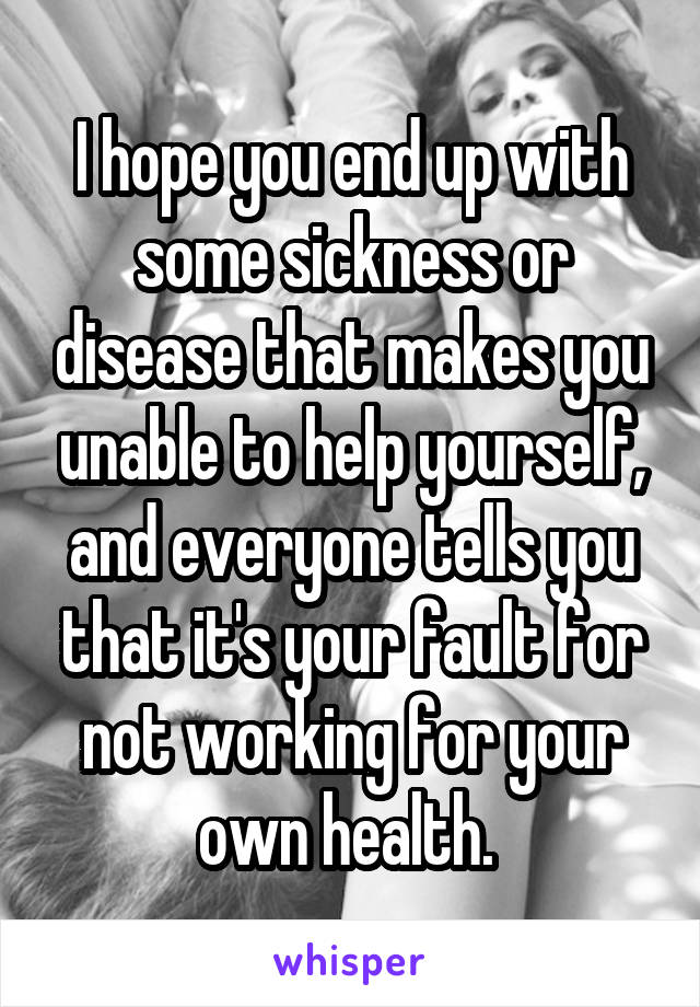 I hope you end up with some sickness or disease that makes you unable to help yourself, and everyone tells you that it's your fault for not working for your own health. 