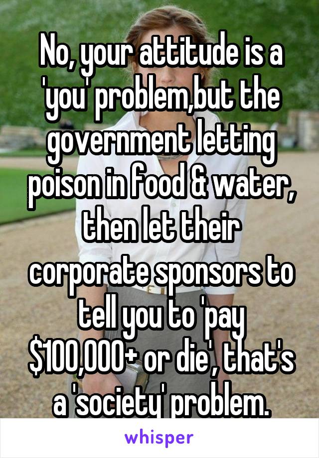 No, your attitude is a 'you' problem,but the government letting poison in food & water, then let their corporate sponsors to tell you to 'pay $100,000+ or die', that's a 'society' problem.