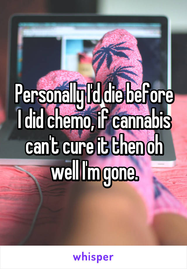 Personally I'd die before I did chemo, if cannabis can't cure it then oh well I'm gone.