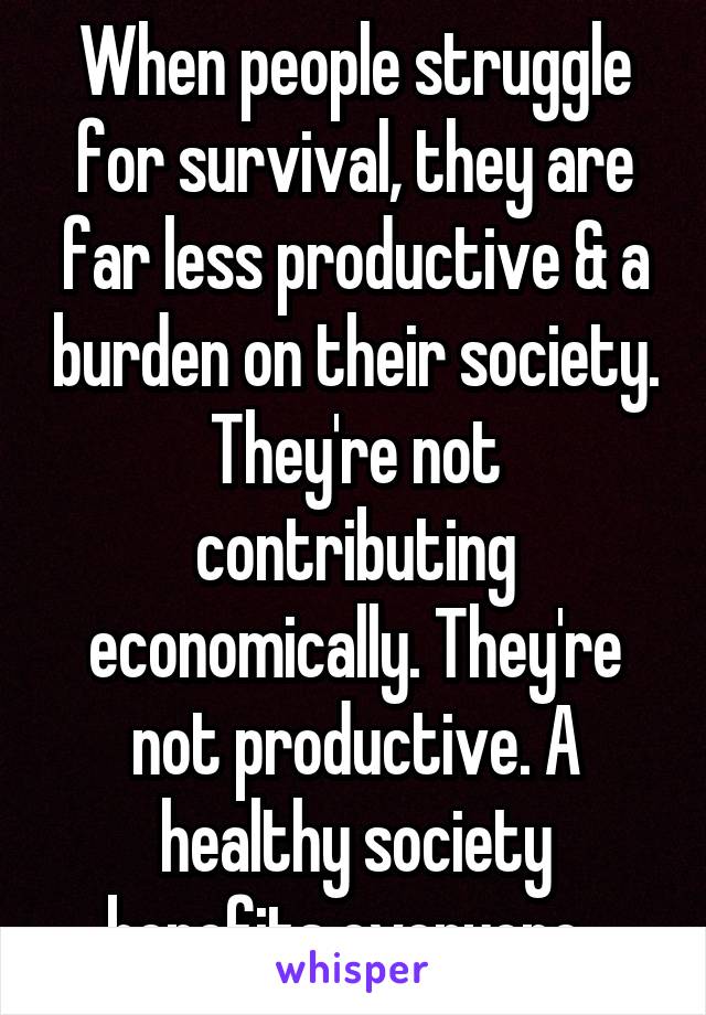 When people struggle for survival, they are far less productive & a burden on their society. They're not contributing economically. They're not productive. A healthy society benefits everyone. 