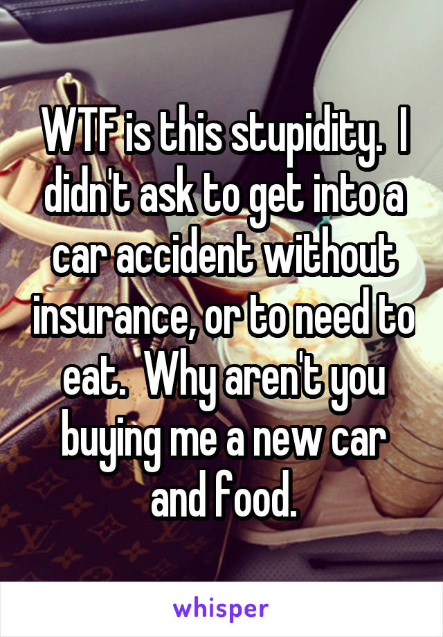 WTF is this stupidity.  I didn't ask to get into a car accident without insurance, or to need to eat.  Why aren't you buying me a new car and food.