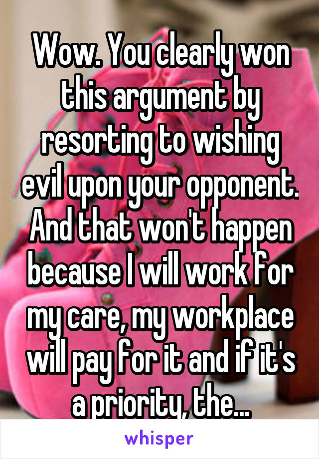 Wow. You clearly won this argument by resorting to wishing evil upon your opponent.
And that won't happen because I will work for my care, my workplace will pay for it and if it's a priority, the...