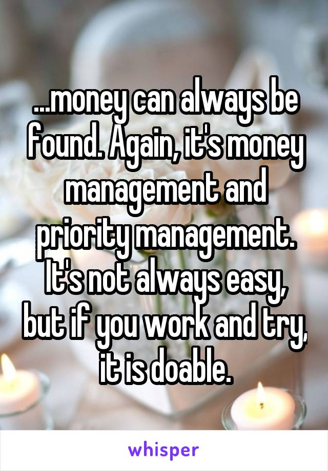 ...money can always be found. Again, it's money management and priority management.
It's not always easy, but if you work and try, it is doable.