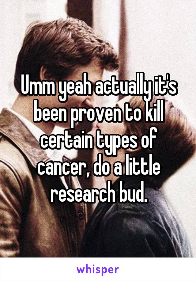 Umm yeah actually it's been proven to kill certain types of cancer, do a little research bud.