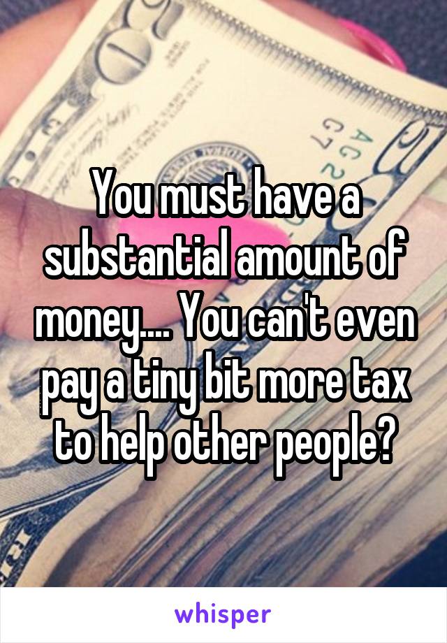 You must have a substantial amount of money.... You can't even pay a tiny bit more tax to help other people?