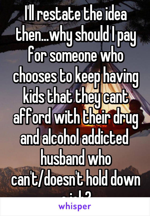 I'll restate the idea then...why should I pay for someone who chooses to keep having kids that they cant afford with their drug and alcohol addicted  husband who can't/doesn't hold down a job?