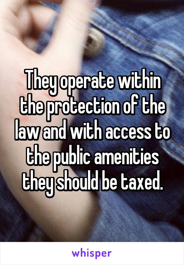 They operate within the protection of the law and with access to the public amenities they should be taxed.