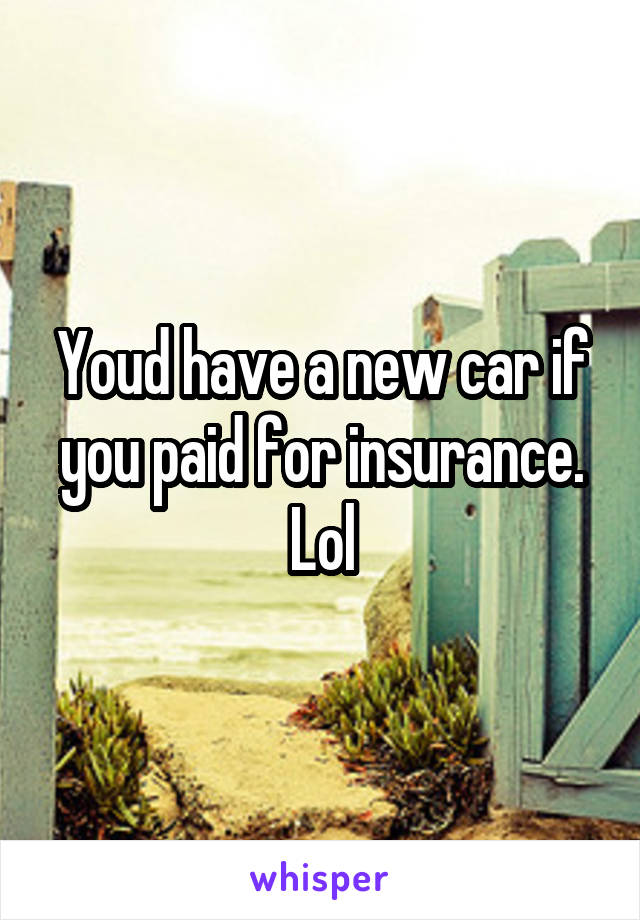 Youd have a new car if you paid for insurance. Lol