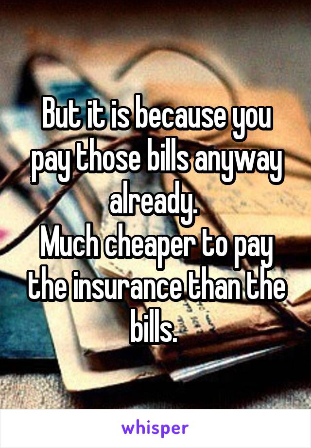 But it is because you pay those bills anyway already. 
Much cheaper to pay the insurance than the bills. 