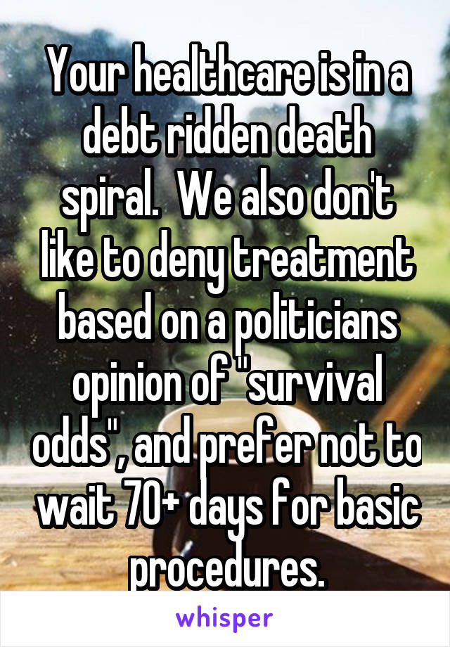 Your healthcare is in a debt ridden death spiral.  We also don't like to deny treatment based on a politicians opinion of "survival odds", and prefer not to wait 70+ days for basic procedures.