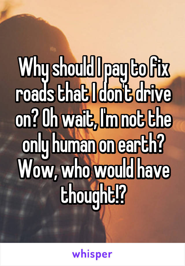 Why should I pay to fix roads that I don't drive on? Oh wait, I'm not the only human on earth? Wow, who would have thought!?