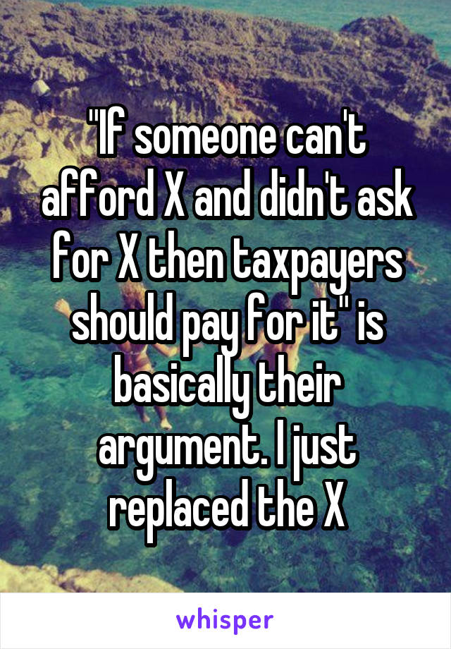 "If someone can't afford X and didn't ask for X then taxpayers should pay for it" is basically their argument. I just replaced the X