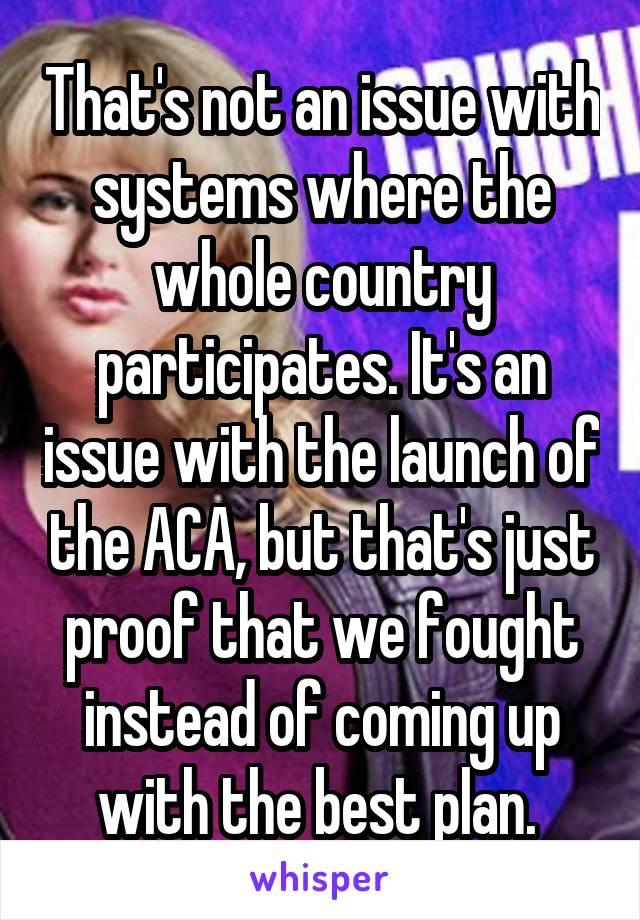 That's not an issue with systems where the whole country participates. It's an issue with the launch of the ACA, but that's just proof that we fought instead of coming up with the best plan. 