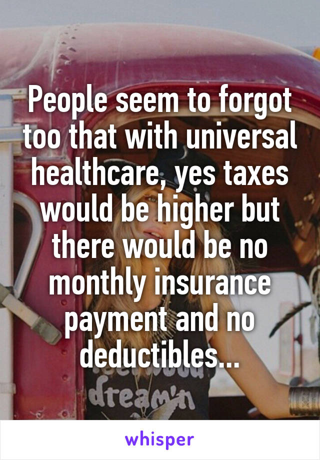 People seem to forgot too that with universal healthcare, yes taxes would be higher but there would be no monthly insurance payment and no deductibles...