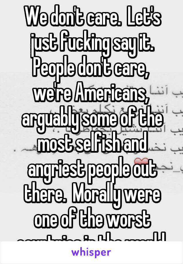 We don't care.  Let's just fucking say it. People don't care,  we're Americans,  arguably some of the most selfish and angriest people out there.  Morally were one of the worst countries in the world.