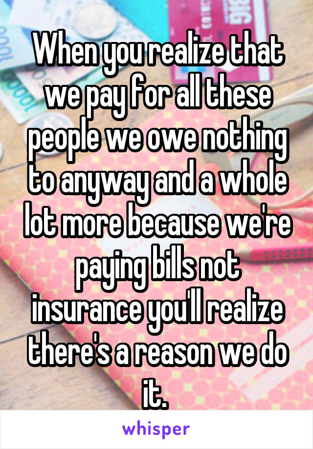 When you realize that we pay for all these people we owe nothing to anyway and a whole lot more because we're paying bills not insurance you'll realize there's a reason we do it. 