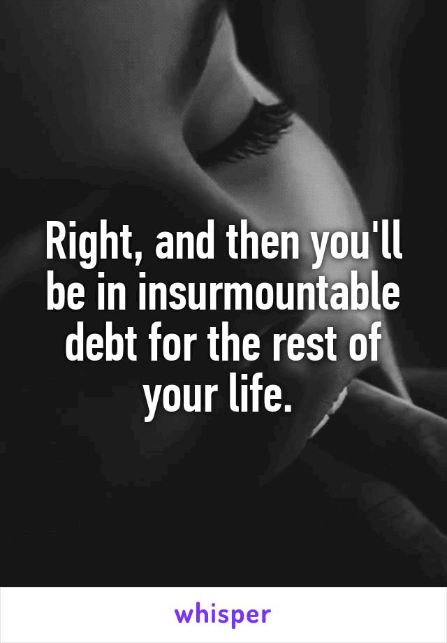 Right, and then you'll be in insurmountable debt for the rest of your life. 