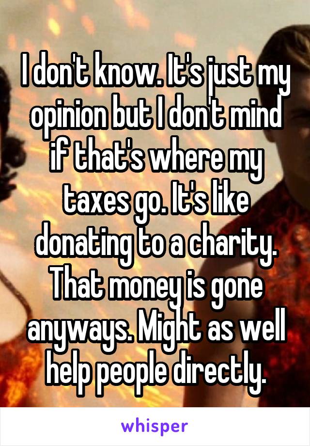 I don't know. It's just my opinion but I don't mind if that's where my taxes go. It's like donating to a charity. That money is gone anyways. Might as well help people directly.