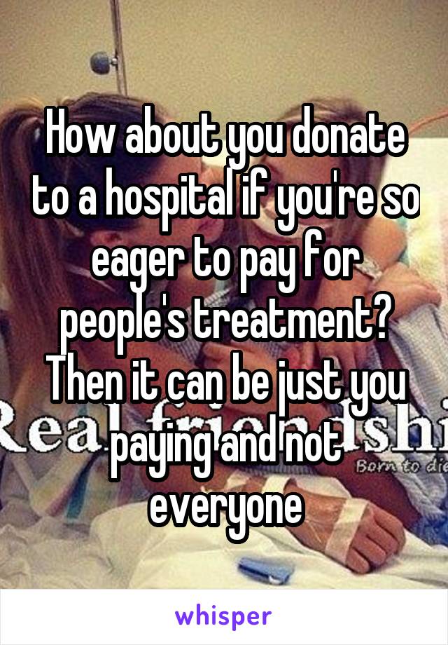 How about you donate to a hospital if you're so eager to pay for people's treatment? Then it can be just you paying and not everyone