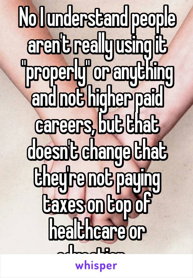 No I understand people aren't really using it "properly" or anything and not higher paid careers, but that doesn't change that they're not paying taxes on top of healthcare or education....