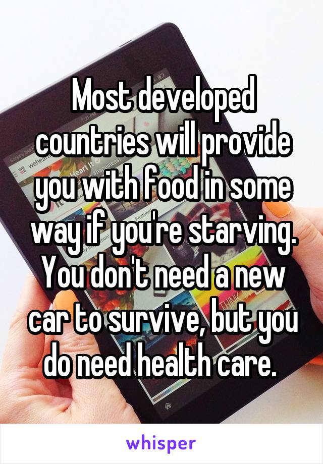 Most developed countries will provide you with food in some way if you're starving. You don't need a new car to survive, but you do need health care. 