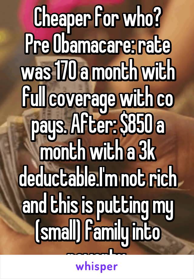 Cheaper for who?
Pre Obamacare: rate was 170 a month with full coverage with co pays. After: $850 a month with a 3k deductable.I'm not rich and this is putting my (small) family into poverty.