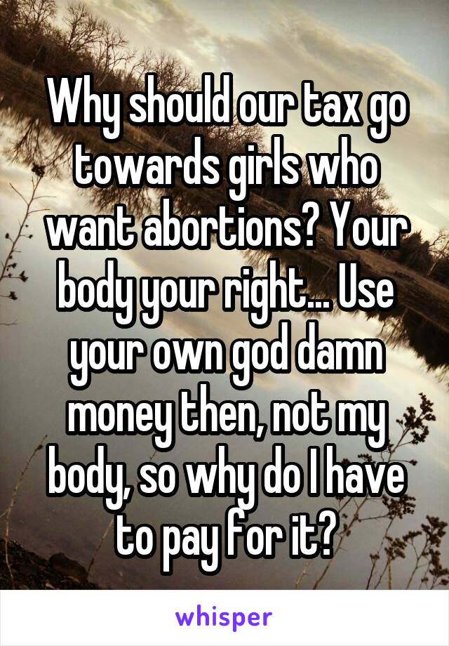 Why should our tax go towards girls who want abortions? Your body your right... Use your own god damn money then, not my body, so why do I have to pay for it?