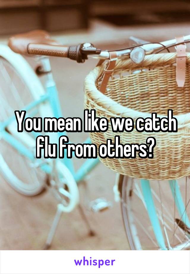 You mean like we catch flu from others?