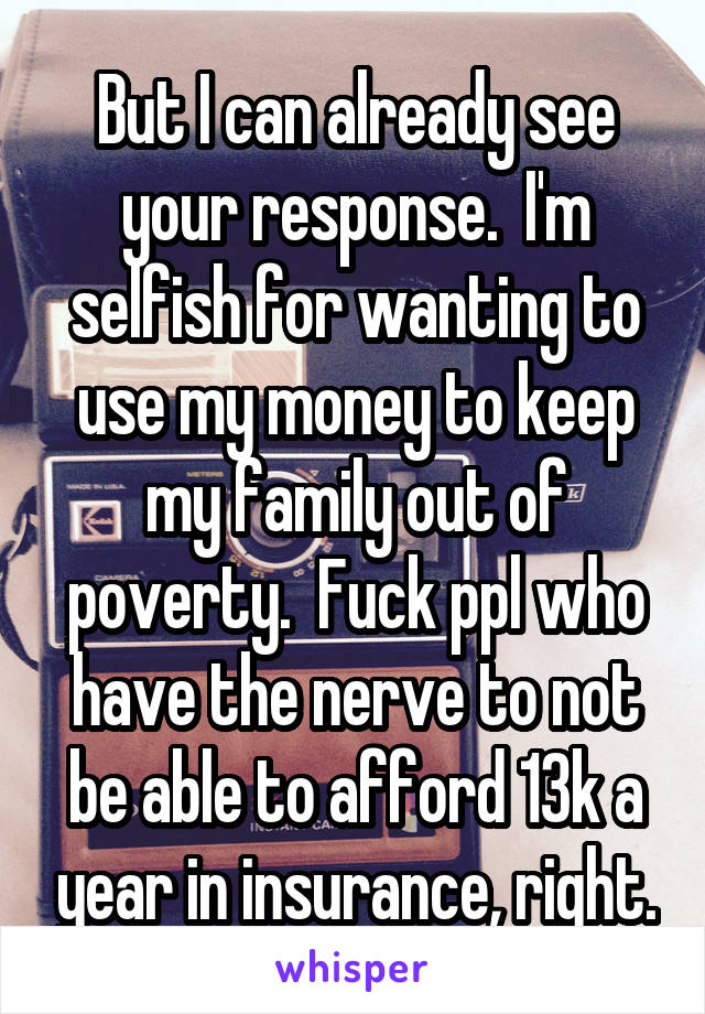 But I can already see your response.  I'm selfish for wanting to use my money to keep my family out of poverty.  Fuck ppl who have the nerve to not be able to afford 13k a year in insurance, right.