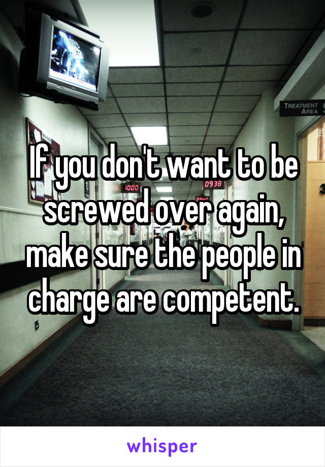 If you don't want to be screwed over again, make sure the people in charge are competent.