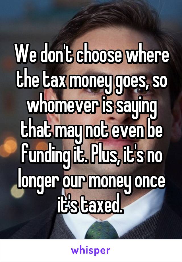 We don't choose where the tax money goes, so whomever is saying that may not even be funding it. Plus, it's no longer our money once it's taxed. 