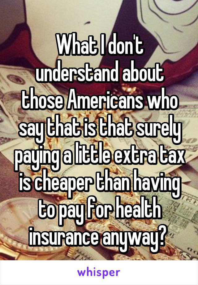 What I don't understand about those Americans who say that is that surely paying a little extra tax is cheaper than having to pay for health insurance anyway? 