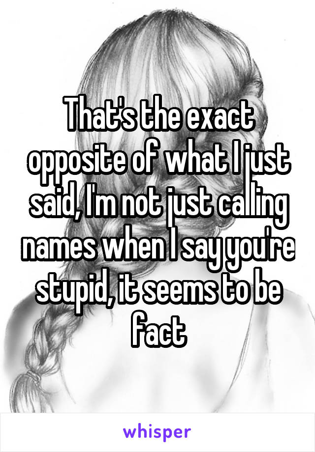 That's the exact opposite of what I just said, I'm not just calling names when I say you're stupid, it seems to be fact