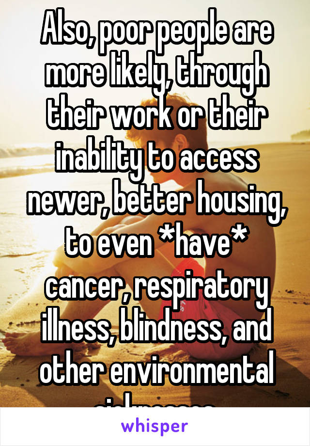 Also, poor people are more likely, through their work or their inability to access newer, better housing, to even *have* cancer, respiratory illness, blindness, and other environmental sicknesses.