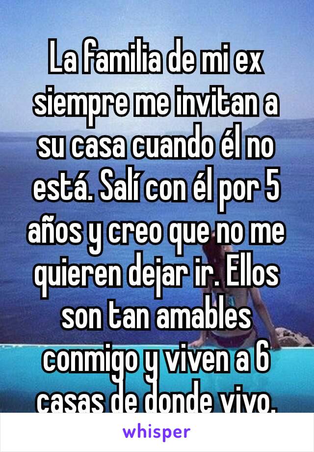 La familia de mi ex siempre me invitan a su casa cuando él no está. Salí con él por 5 años y creo que no me quieren dejar ir. Ellos son tan amables conmigo y viven a 6 casas de donde vivo.