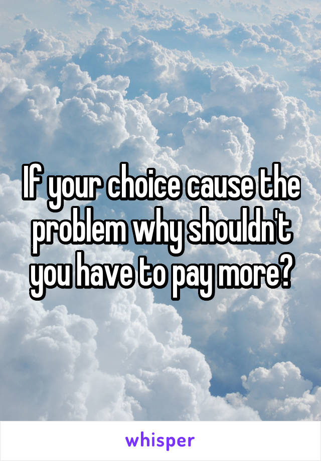 If your choice cause the problem why shouldn't you have to pay more?