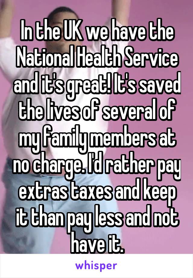 In the UK we have the National Health Service and it's great! It's saved the lives of several of my family members at no charge. I'd rather pay extras taxes and keep it than pay less and not have it.