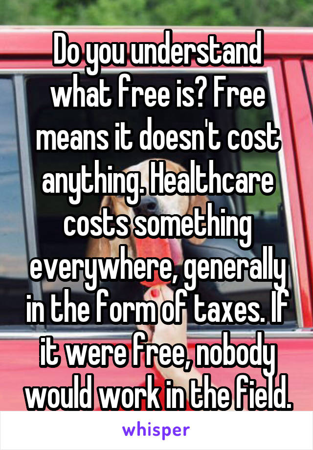 Do you understand what free is? Free means it doesn't cost anything. Healthcare costs something everywhere, generally in the form of taxes. If it were free, nobody would work in the field.