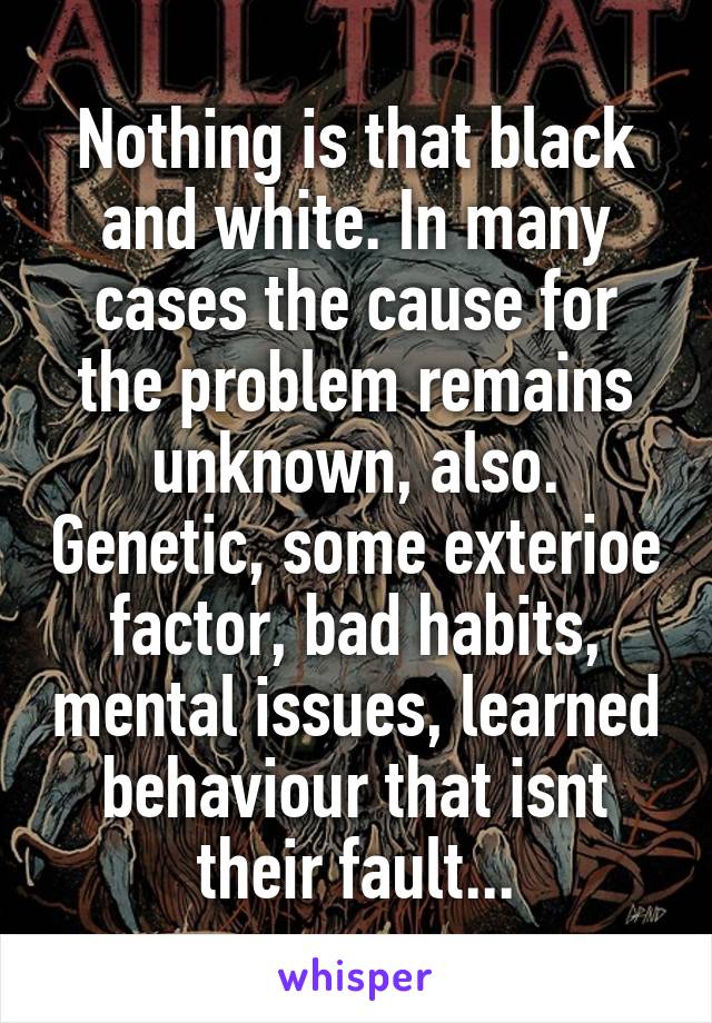 Nothing is that black and white. In many cases the cause for the problem remains unknown, also. Genetic, some exterioe factor, bad habits, mental issues, learned behaviour that isnt their fault...