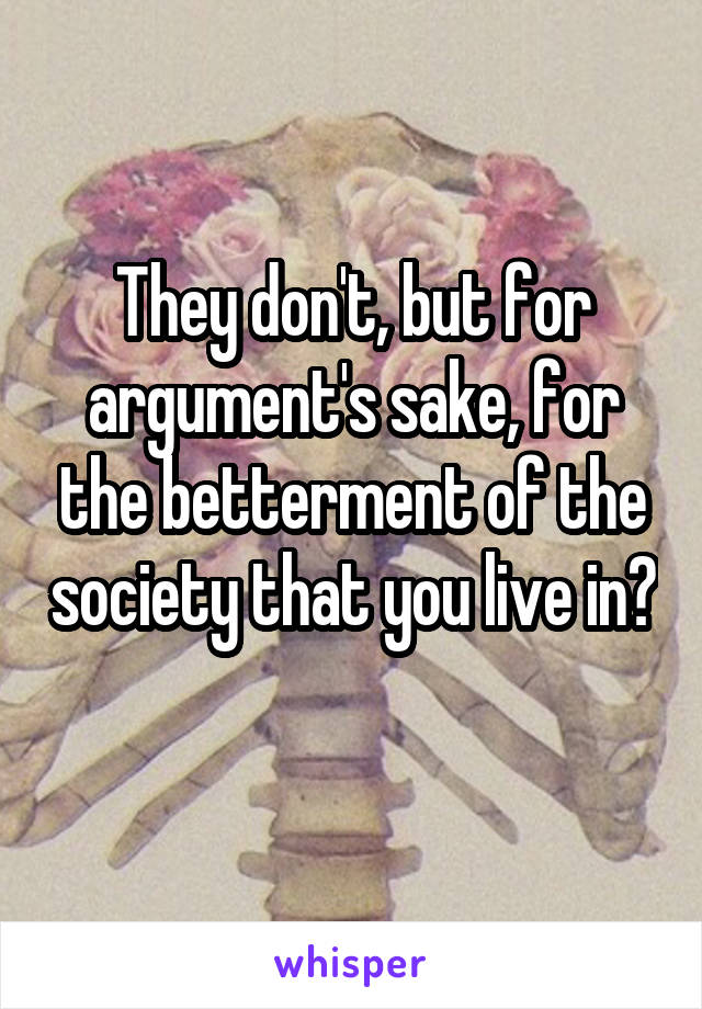 They don't, but for argument's sake, for the betterment of the society that you live in? 