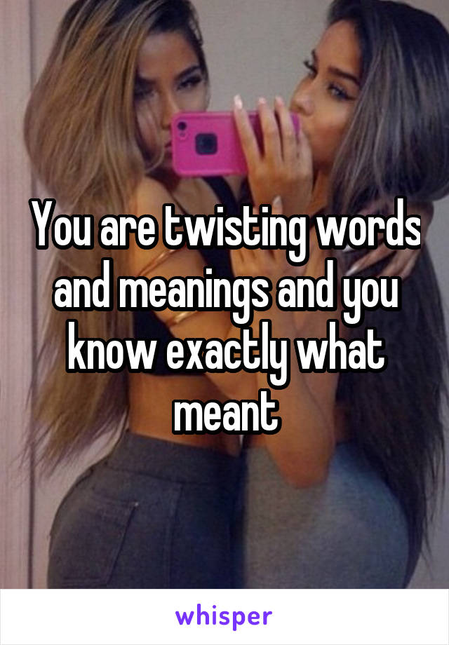 You are twisting words and meanings and you know exactly what meant