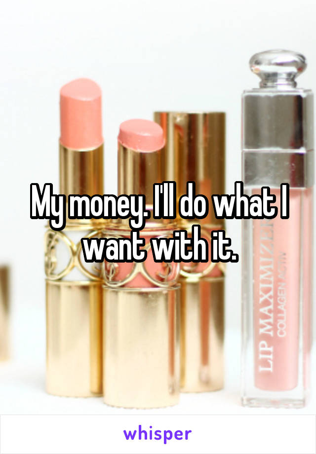 My money. I'll do what I want with it.