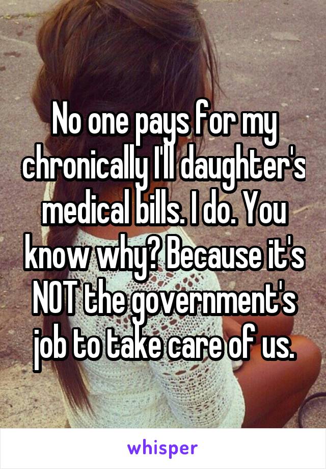 No one pays for my chronically I'll daughter's medical bills. I do. You know why? Because it's NOT the government's job to take care of us.